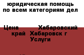 юридическая помощь по всем категориям дел › Цена ­ 500 - Хабаровский край, Хабаровск г. Услуги » Юридические   . Хабаровский край